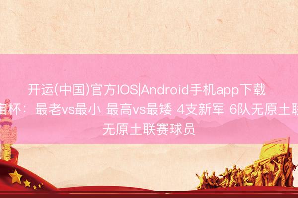 开运(中国)官方IOS|Android手机app下载 数说宇宙杯:最老vs最小 最高vs最矮 4支新军 6队无原土联赛球员