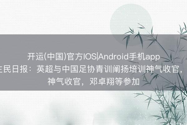 开运(中国)官方IOS|Android手机app下载 东说念主民日报：英超与中国足协青训阐扬培训神气收官，邓卓翔等参加