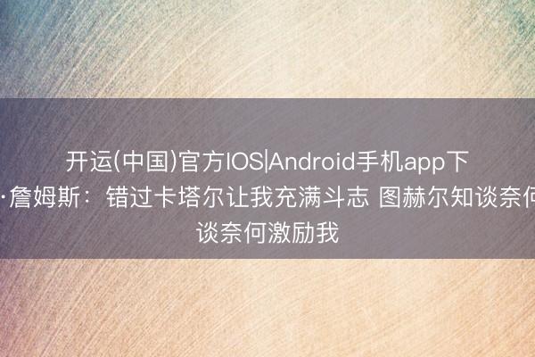 开运(中国)官方IOS|Android手机app下载 里斯·詹姆斯：错过卡塔尔让我充满斗志 图赫尔知谈奈何激励我