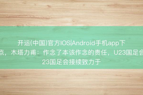 开运(中国)官方IOS|Android手机app下载 破门+造点，木塔力甫：作念了本该作念的责任，U23国足会接续致力于
