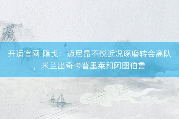 开运官网 隆戈:迈尼昂不悦近况琢磨转会离队,米兰出奇卡普里莱和阿图伯鲁