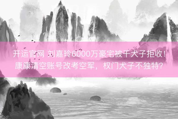 开运官网 刘嘉玲6000万豪宅被干犬子拒收！康康清空账号改考空军，权门犬子不独特？