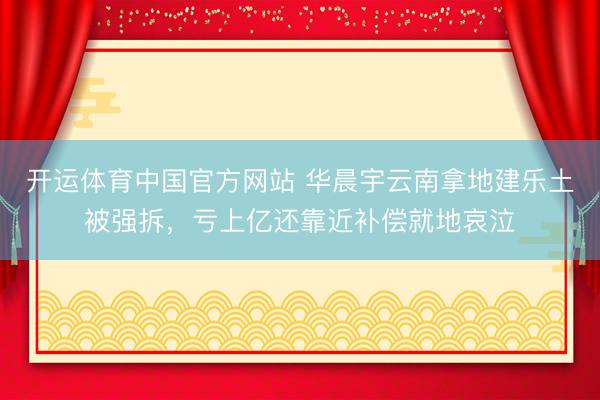 开运体育中国官方网站 华晨宇云南拿地建乐土被强拆，亏上亿还靠近补偿就地哀泣