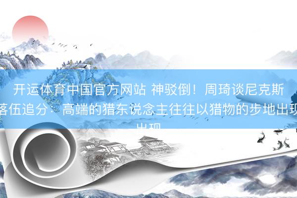 开运体育中国官方网站 神驳倒！周琦谈尼克斯落伍追分：高端的猎东说念主往往以猎物的步地出现