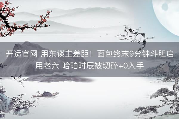 开运官网 用东谈主差距！面包终末9分钟斗胆启用老六 哈珀时辰被切碎+0入手