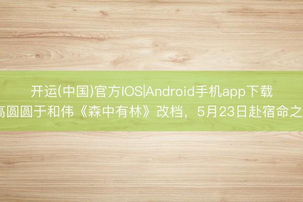 开运(中国)官方IOS|Android手机app下载 高圆圆于和伟《森中有林》改档，5月23日赴宿命之约