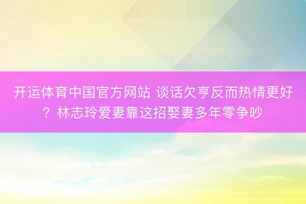 开运体育中国官方网站 谈话欠亨反而热情更好？林志玲爱妻靠这招娶妻多年零争吵