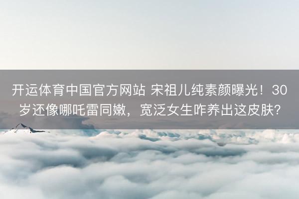 开运体育中国官方网站 宋祖儿纯素颜曝光！30岁还像哪吒雷同嫩，宽泛女生咋养出这皮肤？
