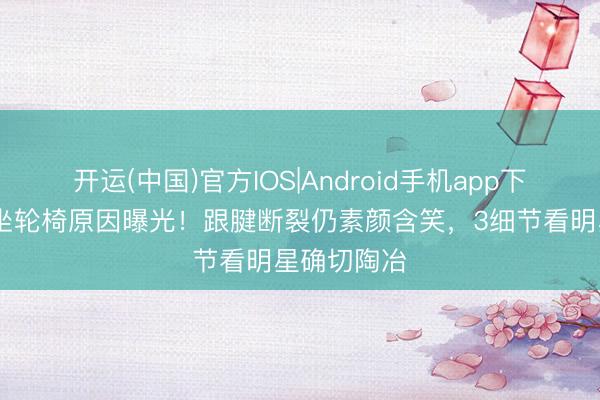 开运(中国)官方IOS|Android手机app下载 陈妍希坐轮椅原因曝光！跟腱断裂仍素颜含笑，3细节看明星确切陶冶
