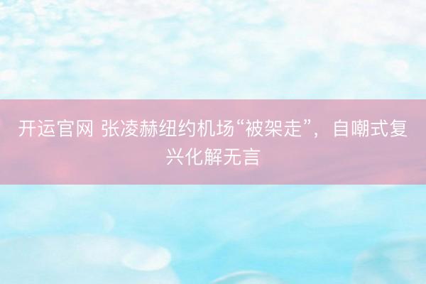 开运官网 张凌赫纽约机场“被架走”，自嘲式复兴化解无言