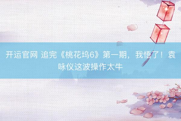 开运官网 追完《桃花坞6》第一期，我悟了！袁咏仪这波操作太牛