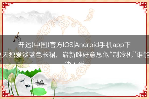 开运(中国)官方IOS|Android手机app下载 夏天独爱淡蓝色长裙，崭新唯好意思似“制冷机”谁能不爱