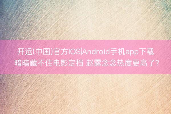 开运(中国)官方IOS|Android手机app下载 暗暗藏不住电影定档 赵露念念热度更高了？