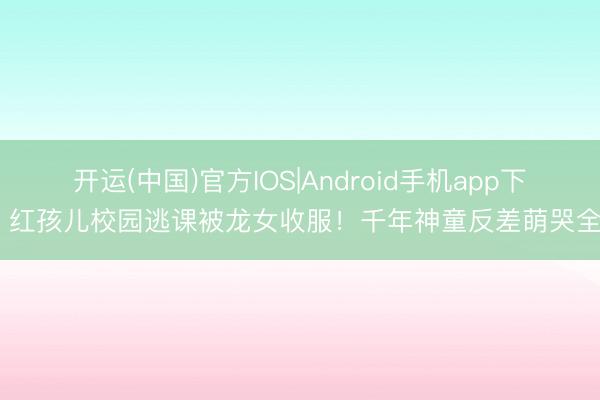 开运(中国)官方IOS|Android手机app下载 红孩儿校园逃课被龙女收服!千年神童反差萌哭全网