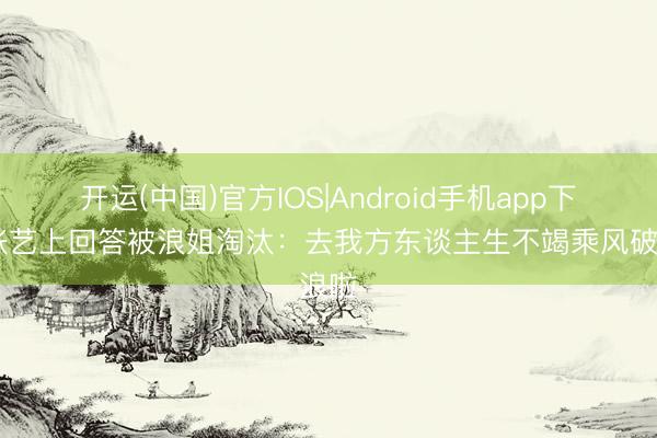 开运(中国)官方IOS|Android手机app下载 张艺上回答被浪姐淘汰:去我方东谈主生不竭乘风破浪啦