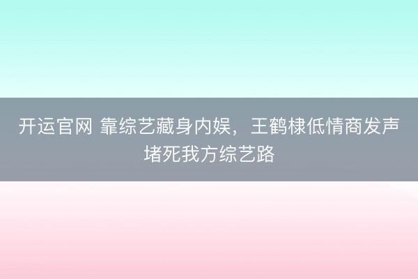 开运官网 靠综艺藏身内娱，王鹤棣低情商发声堵死我方综艺路