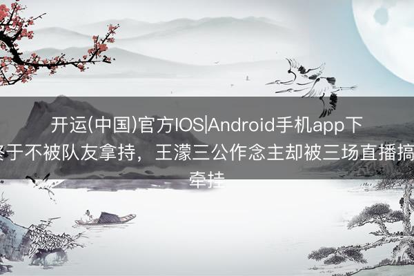 开运(中国)官方IOS|Android手机app下载 终于不被队友拿持,王濛三公作念主却被三场直播搞牵挂