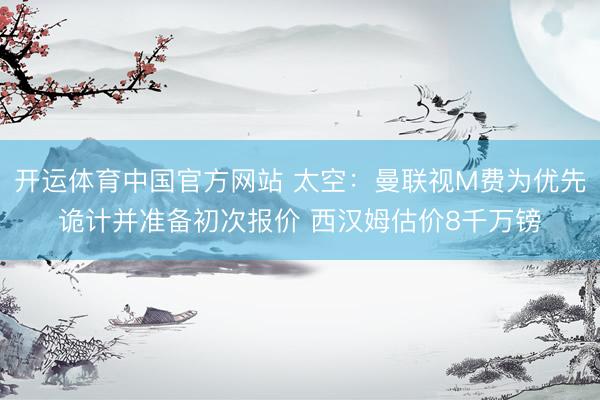 开运体育中国官方网站 太空：曼联视M费为优先诡计并准备初次报价 西汉姆估价8千万镑