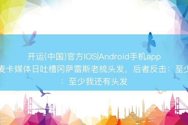 开运(中国)官方IOS|Android手机app下载 🤣麦卡媒体日吐槽冈萨雷斯老梳头发，后者反击：至少我还有头发