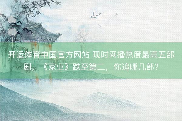 开运体育中国官方网站 现时网播热度最高五部剧，《家业》跌至第二，你追哪几部？