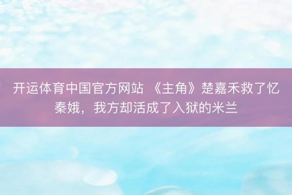 开运体育中国官方网站 《主角》楚嘉禾救了忆秦娥，我方却活成了入狱的米兰