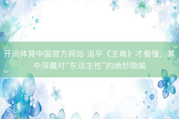 开运体育中国官方网站 追平《主角》才看懂，其中深藏对“东谈主性”的绝妙隐喻