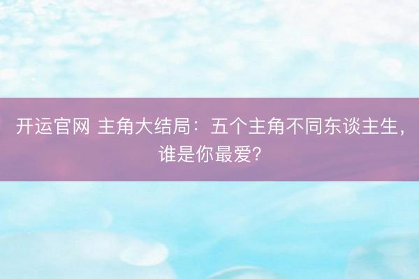 开运官网 主角大结局：五个主角不同东谈主生，谁是你最爱？