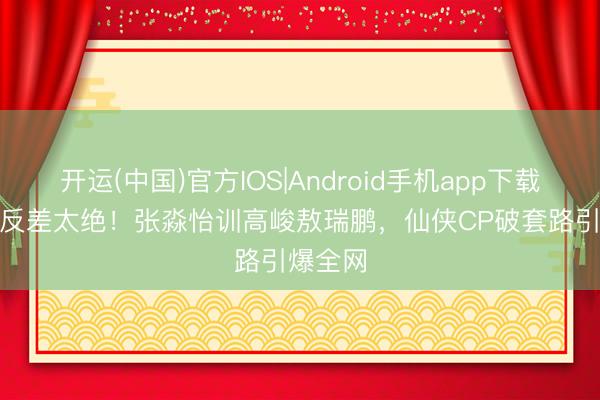 开运(中国)官方IOS|Android手机app下载 30cm反差太绝！张淼怡训高峻敖瑞鹏，仙侠CP破套路引爆全网