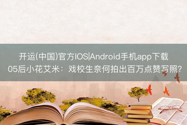 开运(中国)官方IOS|Android手机app下载 05后小花艾米:戏校生奈何拍出百万点赞写照?