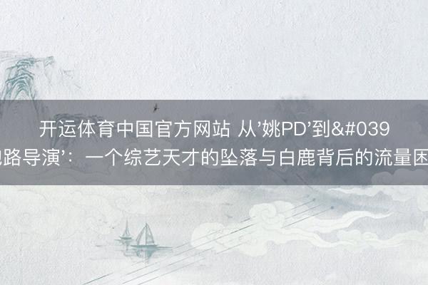 开运体育中国官方网站 从'姚PD'到'跑路导演':一个综艺天才的坠落与白鹿背后的流量困局