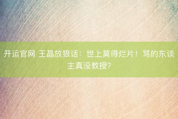 开运官网 王晶放狠话：世上莫得烂片！骂的东谈主真没教授？