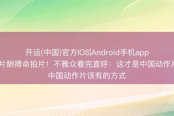 开运(中国)官方IOS|Android手机app下载 谢苗零片酬搏命拍片!不雅众看完直呼:这才是中国动作片该有的方式