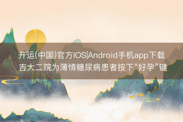 开运(中国)官方IOS|Android手机app下载 吉大二院为薄情糖尿病患者按下“好孕”键