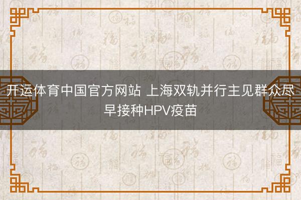 开运体育中国官方网站 上海双轨并行主见群众尽早接种HPV疫苗