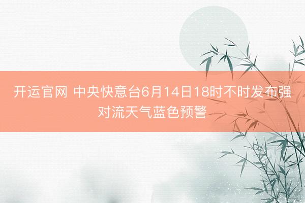 开运官网 中央快意台6月14日18时不时发布强对流天气蓝色预警