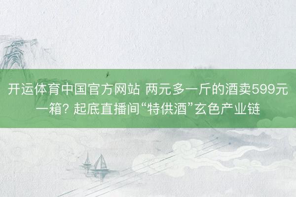 开运体育中国官方网站 两元多一斤的酒卖599元一箱? 起底直播间“特供酒”玄色产业链