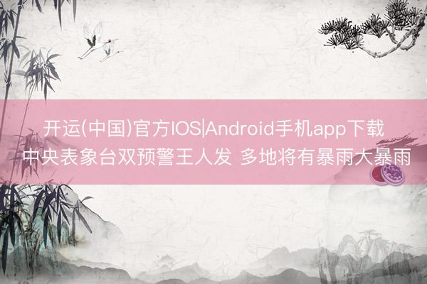开运(中国)官方IOS|Android手机app下载 中央表象台双预警王人发 多地将有暴雨大暴雨