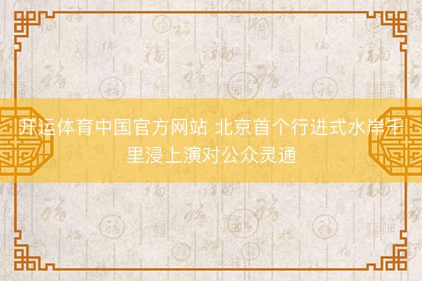 开运体育中国官方网站 北京首个行进式水岸千里浸上演对公众灵通