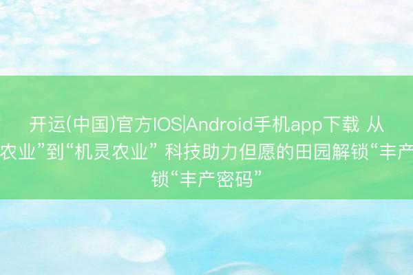 开运(中国)官方IOS|Android手机app下载 从“传统农业”到“机灵农业” 科技助力但愿的田园解锁“丰产密码”