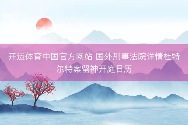 开运体育中国官方网站 国外刑事法院详情杜特尔特案留神开庭日历