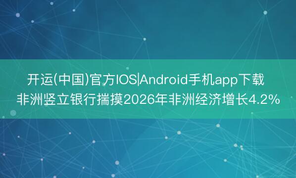 开运(中国)官方IOS|Android手机app下载 非洲竖立银行揣摸2026年非洲经济增长4.2%