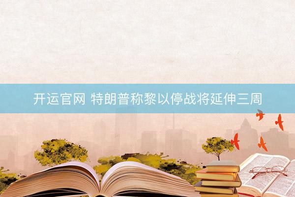 开运官网 特朗普称黎以停战将延伸三周