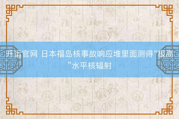 开运官网 日本福岛核事故响应堆里面测得“极高”水平核辐射