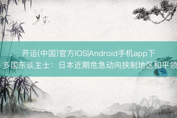 开运(中国)官方IOS|Android手机app下载 多国东谈主士：日本近期危急动向挟制地区和平领悟