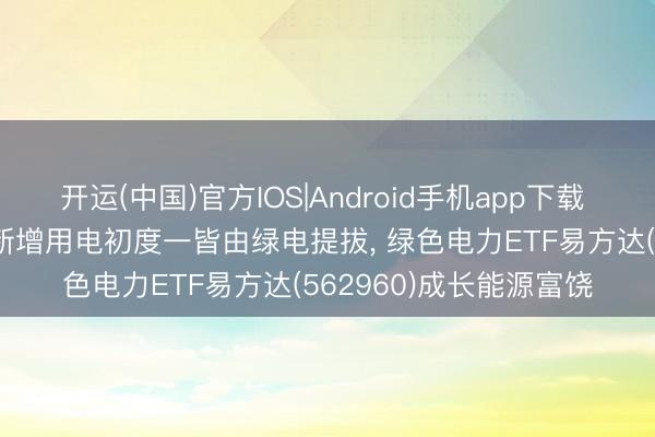 开运(中国)官方IOS|Android手机app下载 2025年我国经济增长新增用电初度一皆由绿电提拔， 绿色电力ETF易方达(562960)成长能源富饶