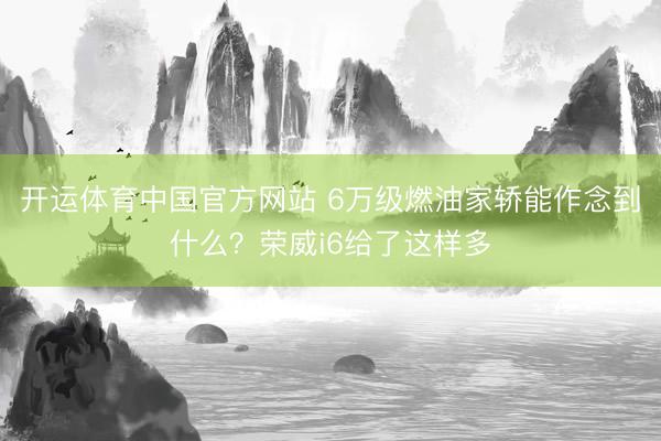 开运体育中国官方网站 6万级燃油家轿能作念到什么?荣威i6给了这样多