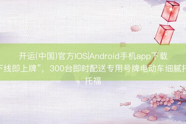 开运(中国)官方IOS|Android手机app下载 “下线即上牌”，300台即时配送专用号牌电动车细腻托福
