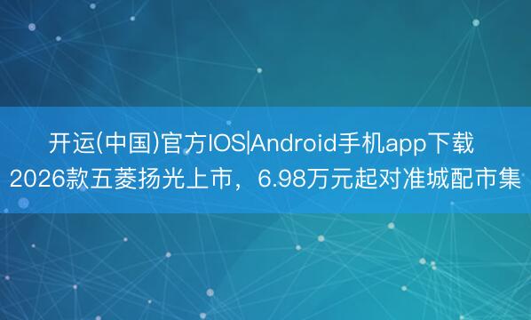 开运(中国)官方IOS|Android手机app下载 2026款五菱扬光上市，6.98万元起对准城配市集