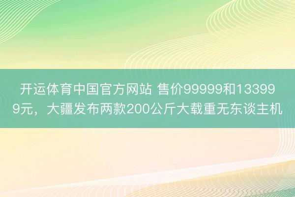 开运体育中国官方网站 售价99999和133999元,大疆发布两款200公斤大载重无东谈主机