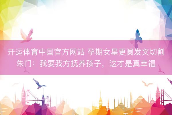 开运体育中国官方网站 孕期女星更阑发文切割朱门：我要我方抚养孩子，这才是真幸福